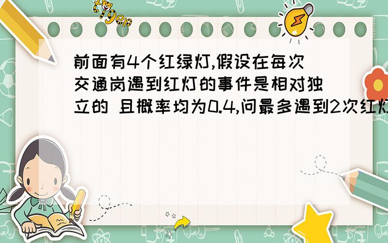 前面有4个红绿灯,假设在每次交通岗遇到红灯的事件是相对独立的 且概率均为0.4,问最多遇到2次红灯的概率是多少,希望有精确的解释,可是我忘记怎么做了