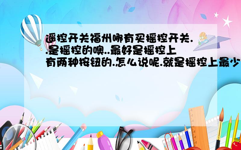 遥控开关福州哪有买摇控开关..是摇控的噢..最好是摇控上有两种按钮的.怎么说呢.就是摇控上最少要有开跟关两个按钮..开的.专门负责开.关的专门负责关.不要一个按钮.又当开用又当关用..