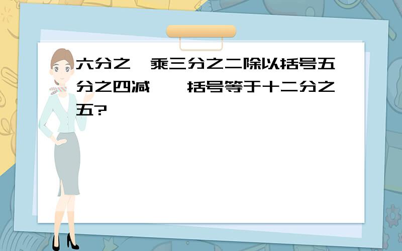 六分之一乘三分之二除以括号五分之四减**括号等于十二分之五?