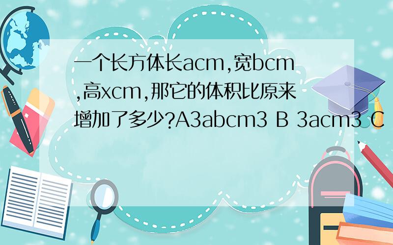 一个长方体长acm,宽bcm,高xcm,那它的体积比原来增加了多少?A3abcm3 B 3acm3 C 3bcm3