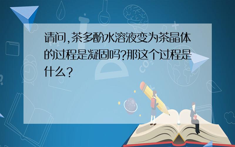 请问,茶多酚水溶液变为茶晶体的过程是凝固吗?那这个过程是什么？