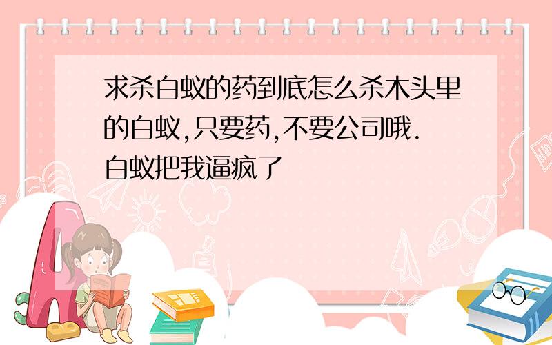 求杀白蚁的药到底怎么杀木头里的白蚁,只要药,不要公司哦.白蚁把我逼疯了