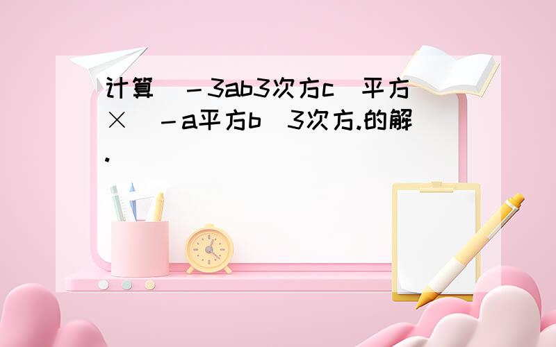 计算（－3ab3次方c）平方×（－a平方b）3次方.的解.