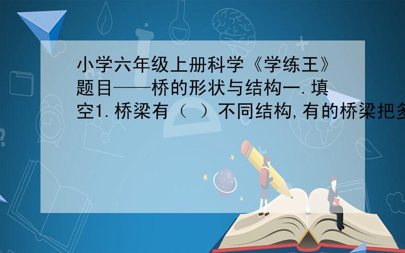 小学六年级上册科学《学练王》题目——桥的形状与结构一.填空1.桥梁有（ ）不同结构,有的桥梁把多种结构结构合为一体.2.桥面在拱上方,桥下（ ）高,便于（ )的通行;桥面在拱下方,桥面（