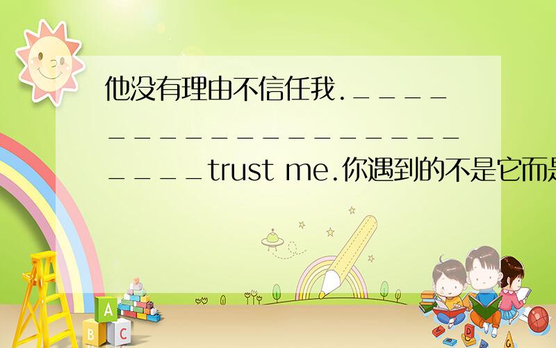 他没有理由不信任我.______________________trust me.你遇到的不是它而是她妹妹.It was____________________who you met.每当我发表意见是,他总是反驳.____________________an opinin,he argued back.我发现要把我自己的意