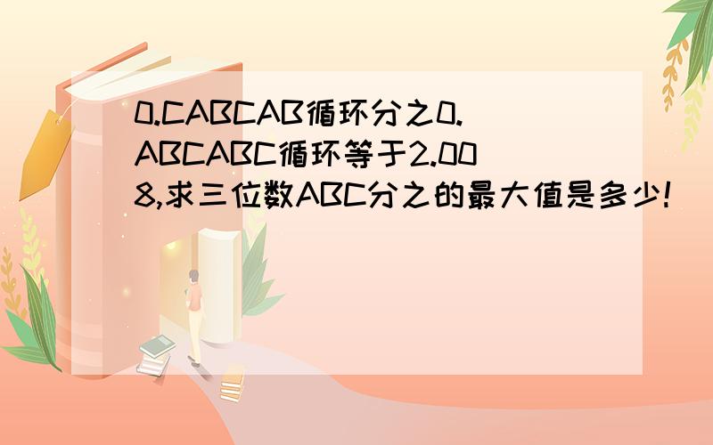 0.CABCAB循环分之0.ABCABC循环等于2.008,求三位数ABC分之的最大值是多少!