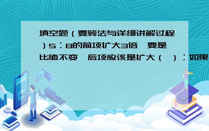 填空题（要算法与详细讲解过程）5：8的前项扩大3倍,要是比值不变,后项应该是扩大（ ）；如果前项加上6,要使比值不变,后项应加上（ ）.