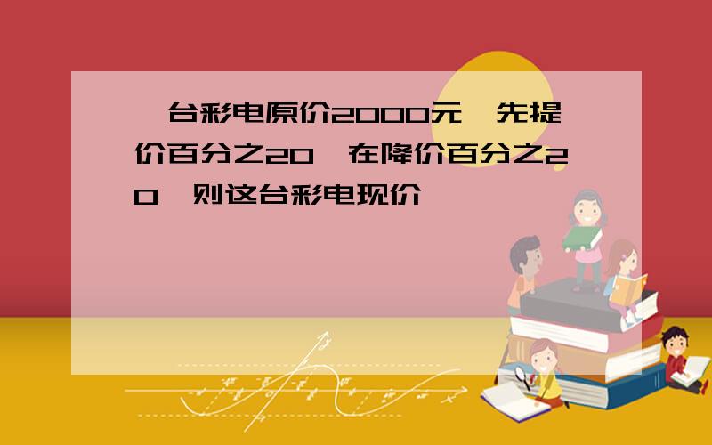 一台彩电原价2000元,先提价百分之20,在降价百分之20,则这台彩电现价