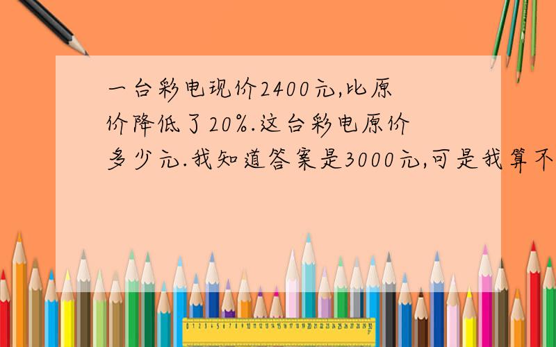 一台彩电现价2400元,比原价降低了20%.这台彩电原价多少元.我知道答案是3000元,可是我算不出来啊