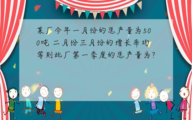 某厂今年一月份的总产量为500吨 二月份三月份的增长率均等则此厂第一季度的总产量为?