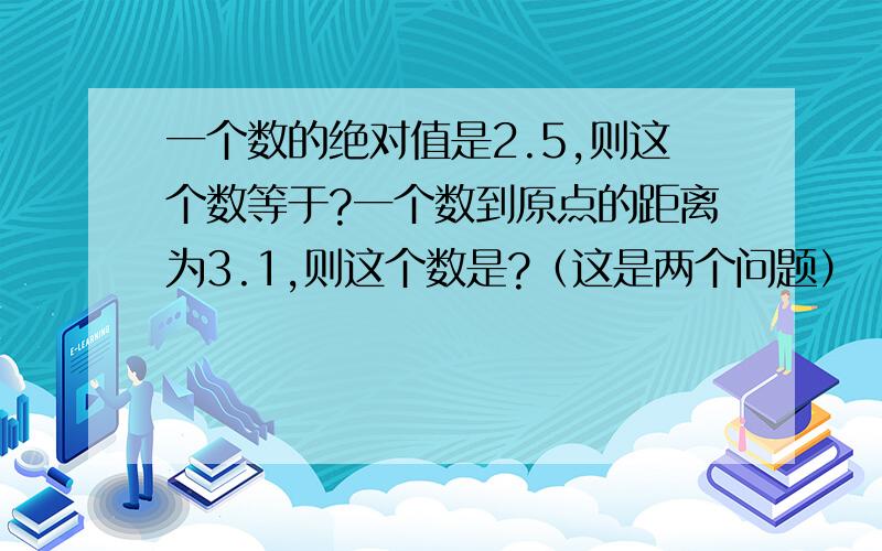 一个数的绝对值是2.5,则这个数等于?一个数到原点的距离为3.1,则这个数是?（这是两个问题）