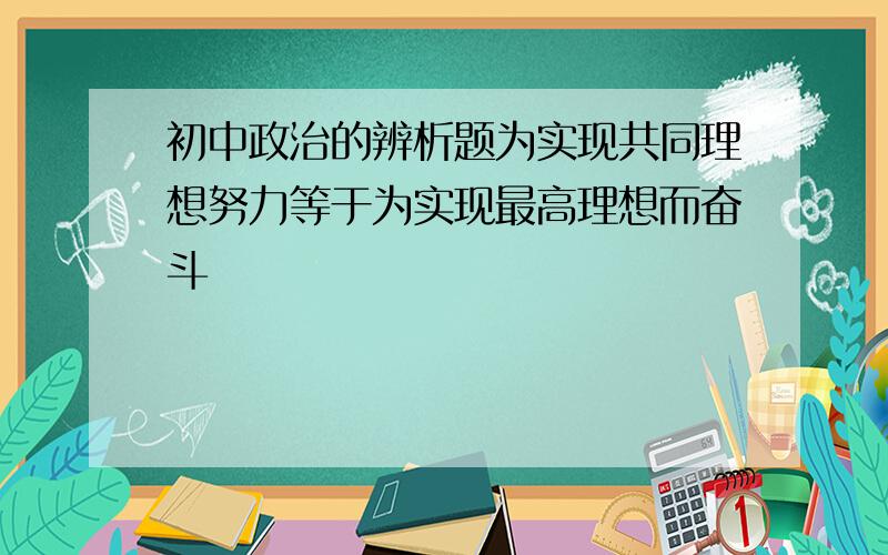 初中政治的辨析题为实现共同理想努力等于为实现最高理想而奋斗