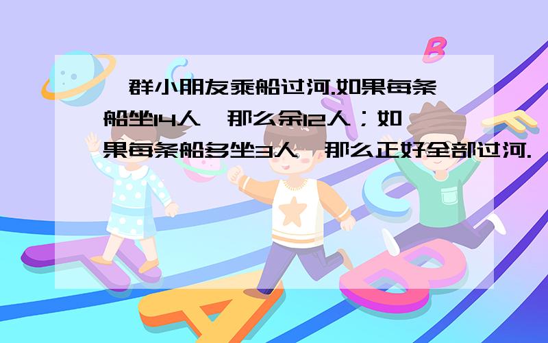 一群小朋友乘船过河.如果每条船坐14人,那么余12人；如果每条船多坐3人,那么正好全部过河.一共有多少个小朋友过河?一共有多少条船?（用方程解）我知道答案：68个小朋友、4条船,可我不会