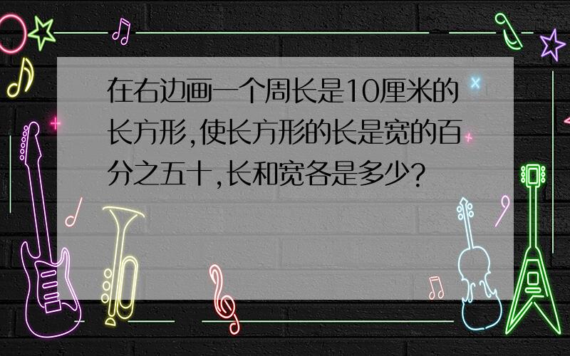 在右边画一个周长是10厘米的长方形,使长方形的长是宽的百分之五十,长和宽各是多少?