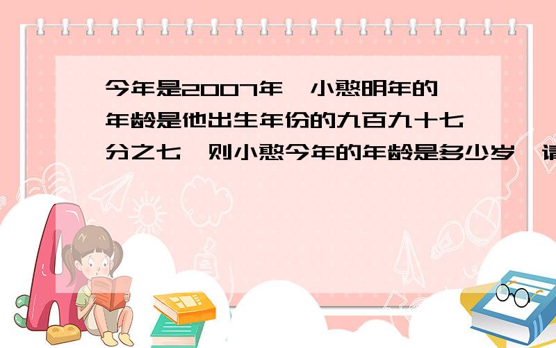 今年是2007年,小憨明年的年龄是他出生年份的九百九十七分之七,则小憨今年的年龄是多少岁,请用方程解