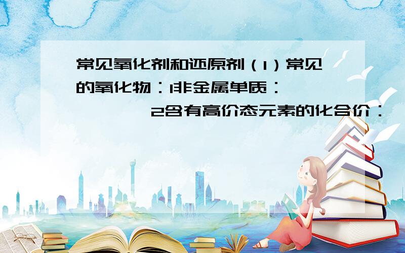 常见氧化剂和还原剂（1）常见的氧化物：1非金属单质：——————2含有高价态元素的化合价：——————3某些金属性较弱的高价态离子：——————4过氧化物：——————（2）