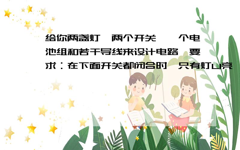 给你两盏灯、两个开关、一个电池组和若干导线来设计电路,要求：在下面开关都闭合时,只有灯L1亮,只闭合开关S1,两灯都亮；只闭合开关S2,两灯都不亮