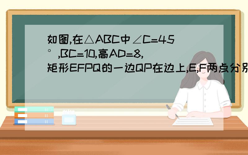 如图,在△ABC中∠C=45°,BC=10,高AD=8,矩形EFPQ的一边QP在边上,E,F两点分别在AB,AC上,AD交EF于点H.1.求证：AH:AD=EF:BC2.设EF=x,当X为何值时,矩形EFPQ的面积最大?并求其最大面积3.当矩形EFPQ的面积最大时,该