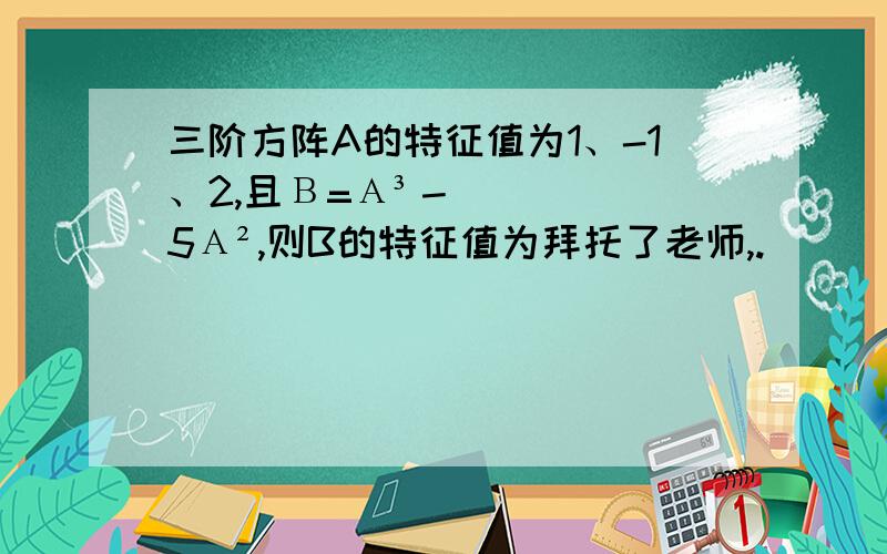 三阶方阵A的特征值为1、-1、2,且Β=Α³－5Α²,则B的特征值为拜托了老师,.