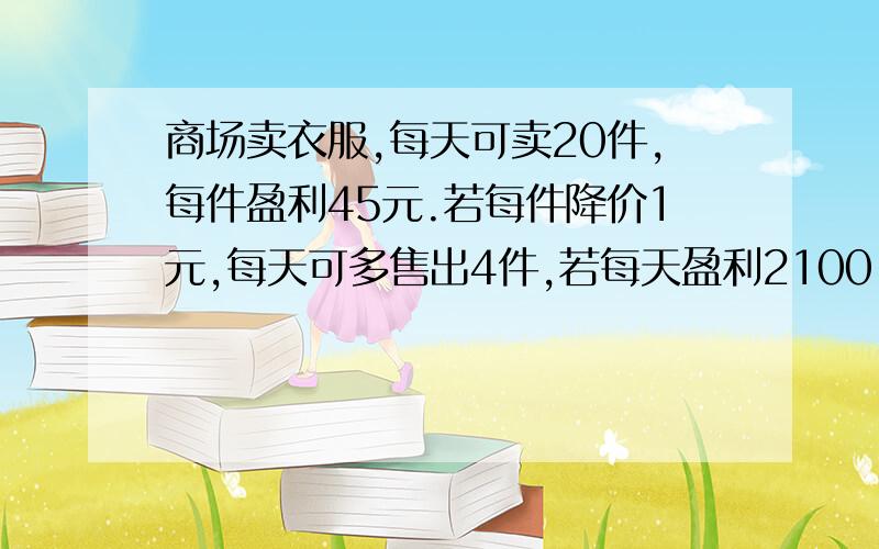 商场卖衣服,每天可卖20件,每件盈利45元.若每件降价1元,每天可多售出4件,若每天盈利2100,每件降价几