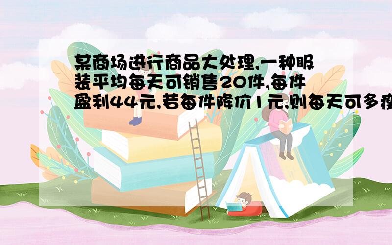 某商场进行商品大处理,一种服装平均每天可销售20件,每件盈利44元,若每件降价1元,则每天可多瘦5件.(1)若商场准备以较小的投入,获得较大的利润,预计每天盈利1600元,每件降价?(2)降价多少元时