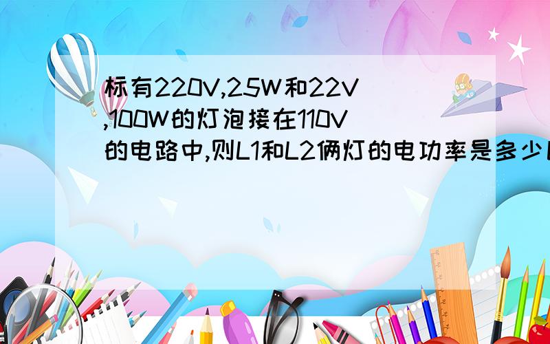 标有220V,25W和22V,100W的灯泡接在110V的电路中,则L1和L2俩灯的电功率是多少比多少啊初2物理