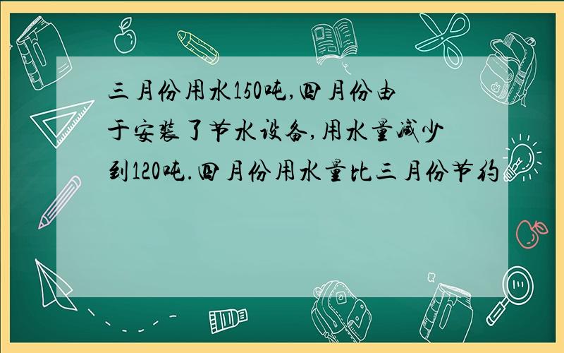 三月份用水150吨,四月份由于安装了节水设备,用水量减少到120吨.四月份用水量比三月份节约