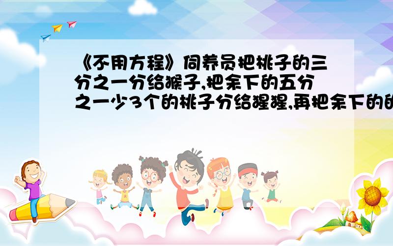 《不用方程》伺养员把桃子的三分之一分给猴子,把余下的五分之一少3个的桃子分给猩猩,再把余下的的给狒狒这样,狒狒分得的桃子比猴子多21个,问：共有多少个桃子?