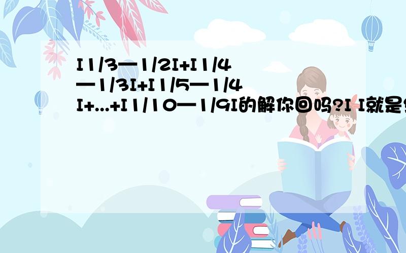 I1/3—1/2I+I1/4—1/3I+I1/5—1/4I+...+I1/10—1/9I的解你回吗?I I就是绝对直的意思