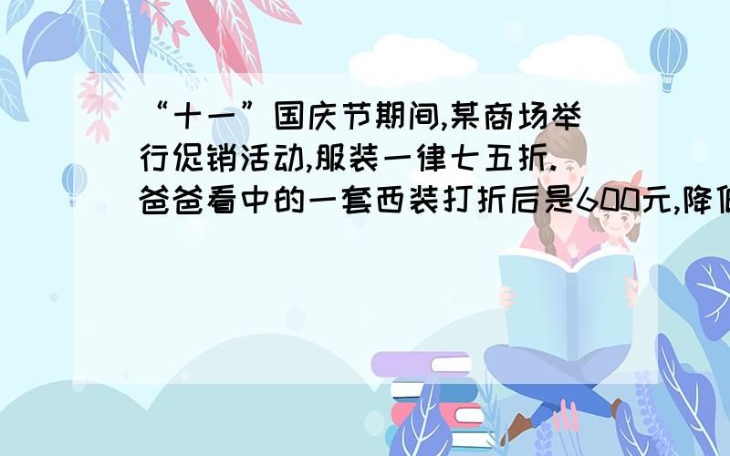 “十一”国庆节期间,某商场举行促销活动,服装一律七五折.爸爸看中的一套西装打折后是600元,降低了多少