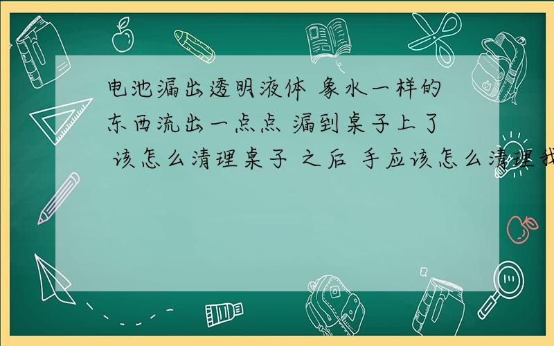 电池漏出透明液体 象水一样的东西流出一点点 漏到桌子上了 该怎么清理桌子 之后 手应该怎么清理我听说是电池漏液了 电池很毒的 有点害怕