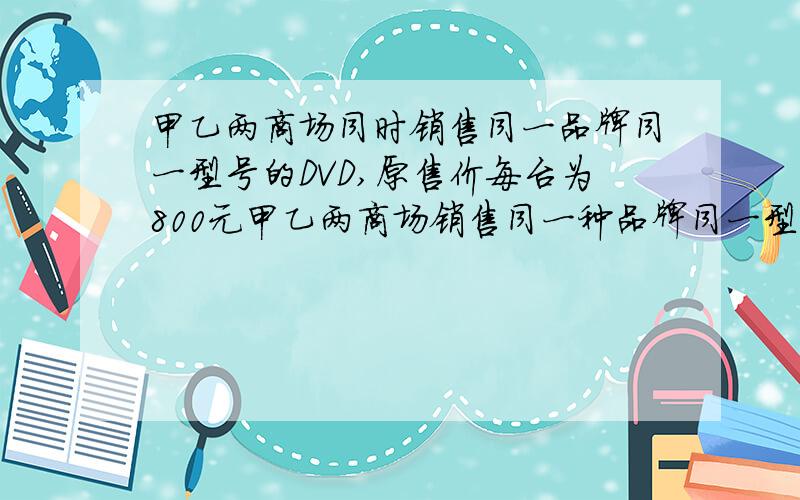 甲乙两商场同时销售同一品牌同一型号的DVD,原售价每台为800元甲乙两商场销售同一种品牌同一型号的DVD,原售价为每台800元,为了促销,甲商场推出买一台单价为780元,买两台为760元的活动,依次