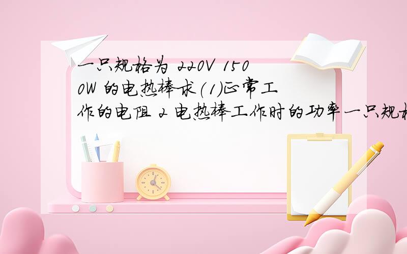 一只规格为 220V 1500W 的电热棒求(1)正常工作的电阻 2 电热棒工作时的功率一只规格为 220V 1500W 的电热棒 求（1）正常工作的电阻 2 电热棒工作时的功率3 电热棒每天使用1小时产生多少焦耳的