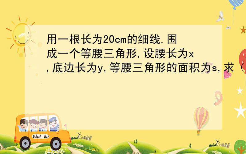 用一根长为20cm的细线,围成一个等腰三角形,设腰长为x,底边长为y,等腰三角形的面积为s,求（1）y与x之间的函数关系,并求出x的取值范围（2）s与x之间的函数关系