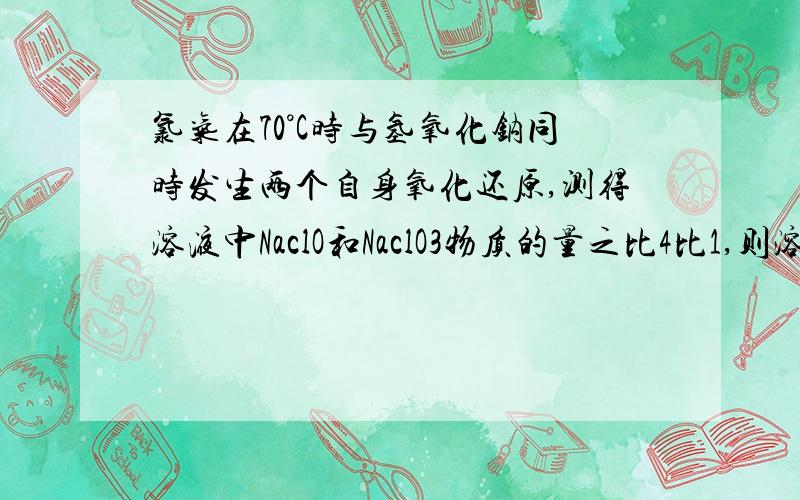 氯气在70°C时与氢氧化钠同时发生两个自身氧化还原,测得溶液中NaclO和NaclO3物质的量之比4比1,则溶液中Nacl和NaclO3物质的量之比为 答案详细点最好把两个自身氧化还原反应写下来