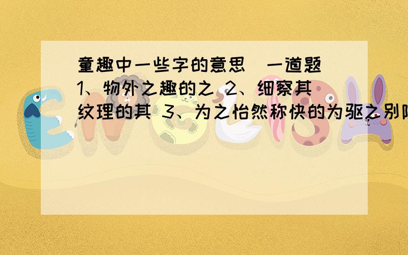 童趣中一些字的意思(一道题）1、物外之趣的之 2、细察其纹理的其 3、为之怡然称快的为驱之别院的之 蹲其身的其 尽为所吞的为回答时标清题号