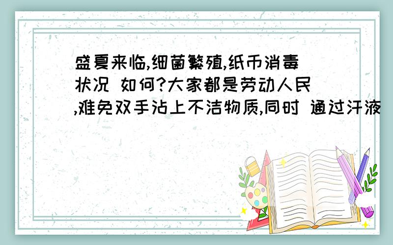 盛夏来临,细菌繁殖,纸币消毒状况 如何?大家都是劳动人民,难免双手沾上不洁物质,同时 通过汗液 自身还会排泄一部分 细菌.这些细菌 是否会通过 货币,尤其是纸币 在广大 市民中 传播,尤其