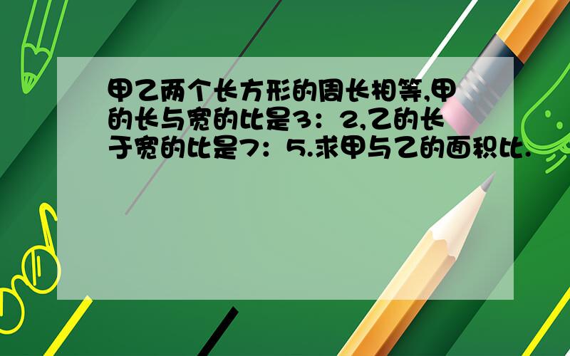 甲乙两个长方形的周长相等,甲的长与宽的比是3：2,乙的长于宽的比是7：5.求甲与乙的面积比.