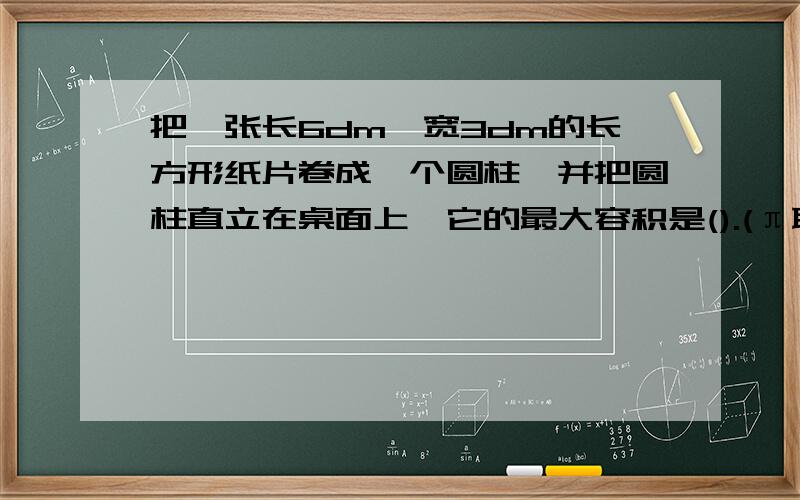 把一张长6dm,宽3dm的长方形纸片卷成一个圆柱,并把圆柱直立在桌面上,它的最大容积是().(π取3)