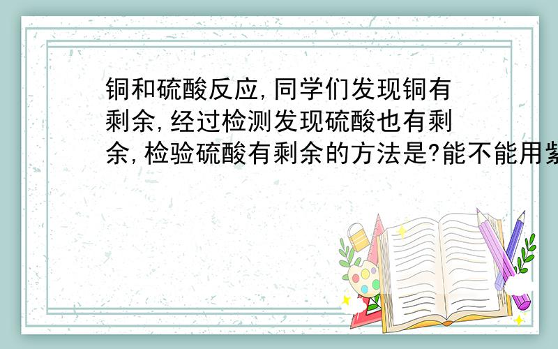 铜和硫酸反应,同学们发现铜有剩余,经过检测发现硫酸也有剩余,检验硫酸有剩余的方法是?能不能用紫色石蕊试纸啊?