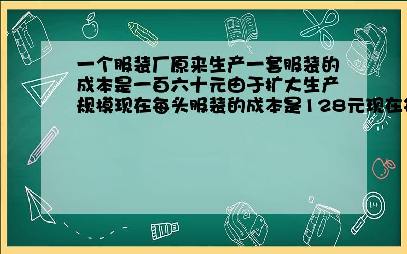 一个服装厂原来生产一套服装的成本是一百六十元由于扩大生产规模现在每头服装的成本是128元现在每套服装的成本较低了百分之几