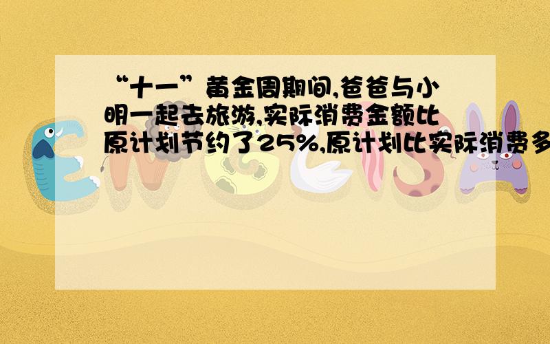 “十一”黄金周期间,爸爸与小明一起去旅游,实际消费金额比原计划节约了25%,原计划比实际消费多（）%?我要看得懂