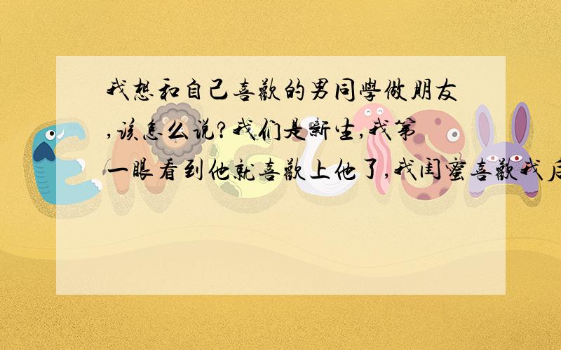 我想和自己喜欢的男同学做朋友,该怎么说?我们是新生,我第一眼看到他就喜欢上他了,我闺蜜喜欢我后面那个才几分钟就聊开了,可我都一个星期了还没进展.我知道他名字,可还是不好意思跟他