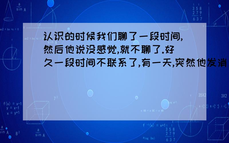 认识的时候我们聊了一段时间,然后他说没感觉,就不聊了.好久一段时间不联系了,有一天,突然他发消息来,开玩笑的说要我爱他,他说跟我交朋友,