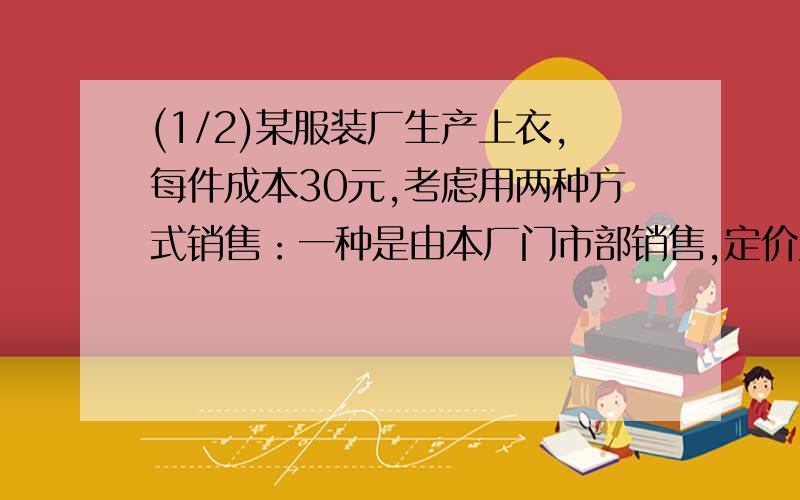 (1/2)某服装厂生产上衣,每件成本30元,考虑用两种方式销售：一种是由本厂门市部销售,定价为每件64元...(1/2)某服装厂生产上衣,每件成本30元,考虑用两种方式销售：一种是由本厂门市部销售,定