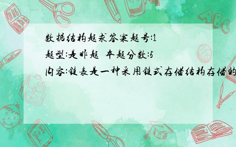 数据结构题求答案题号:1  题型:是非题  本题分数:5内容:链表是一种采用链式存储结构存储的线性表.选项: 1、 错  2、 对     题号:2  题型:是非题  本题分数:5内容:子串是主串中任意个连续字符