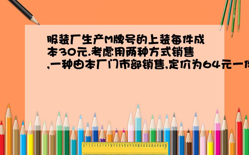 服装厂生产M牌号的上装每件成本30元.考虑用两种方式销售,一种由本厂门市部销售,定价为64元一件,但需支付费用6000元;另一种是按每件54元批发给商场销售,试计算,采用哪种方式销售,服装厂收