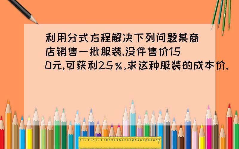 利用分式方程解决下列问题某商店销售一批服装,没件售价150元,可获利25％,求这种服装的成本价.