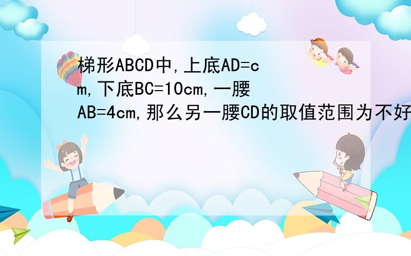 梯形ABCD中,上底AD=cm,下底BC=10cm,一腰AB=4cm,那么另一腰CD的取值范围为不好意思上底是6cm