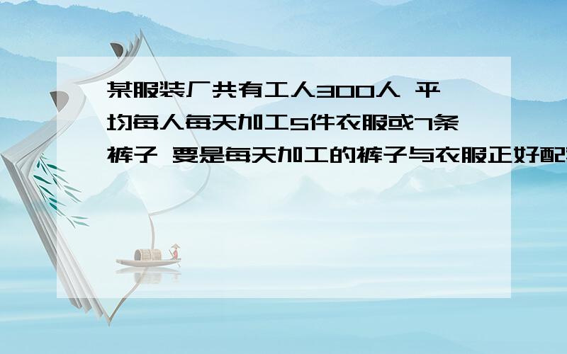 某服装厂共有工人300人 平均每人每天加工5件衣服或7条裤子 要是每天加工的裤子与衣服正好配套 怎样分配